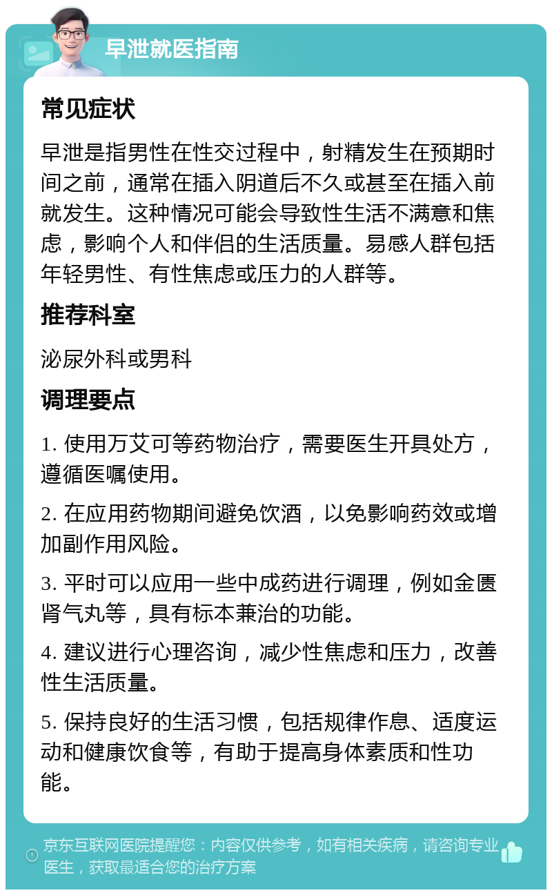 早泄就医指南 常见症状 早泄是指男性在性交过程中，射精发生在预期时间之前，通常在插入阴道后不久或甚至在插入前就发生。这种情况可能会导致性生活不满意和焦虑，影响个人和伴侣的生活质量。易感人群包括年轻男性、有性焦虑或压力的人群等。 推荐科室 泌尿外科或男科 调理要点 1. 使用万艾可等药物治疗，需要医生开具处方，遵循医嘱使用。 2. 在应用药物期间避免饮酒，以免影响药效或增加副作用风险。 3. 平时可以应用一些中成药进行调理，例如金匮肾气丸等，具有标本兼治的功能。 4. 建议进行心理咨询，减少性焦虑和压力，改善性生活质量。 5. 保持良好的生活习惯，包括规律作息、适度运动和健康饮食等，有助于提高身体素质和性功能。