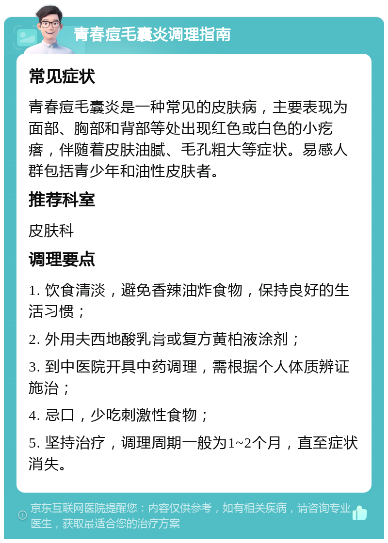 青春痘毛囊炎调理指南 常见症状 青春痘毛囊炎是一种常见的皮肤病，主要表现为面部、胸部和背部等处出现红色或白色的小疙瘩，伴随着皮肤油腻、毛孔粗大等症状。易感人群包括青少年和油性皮肤者。 推荐科室 皮肤科 调理要点 1. 饮食清淡，避免香辣油炸食物，保持良好的生活习惯； 2. 外用夫西地酸乳膏或复方黄柏液涂剂； 3. 到中医院开具中药调理，需根据个人体质辨证施治； 4. 忌口，少吃刺激性食物； 5. 坚持治疗，调理周期一般为1~2个月，直至症状消失。