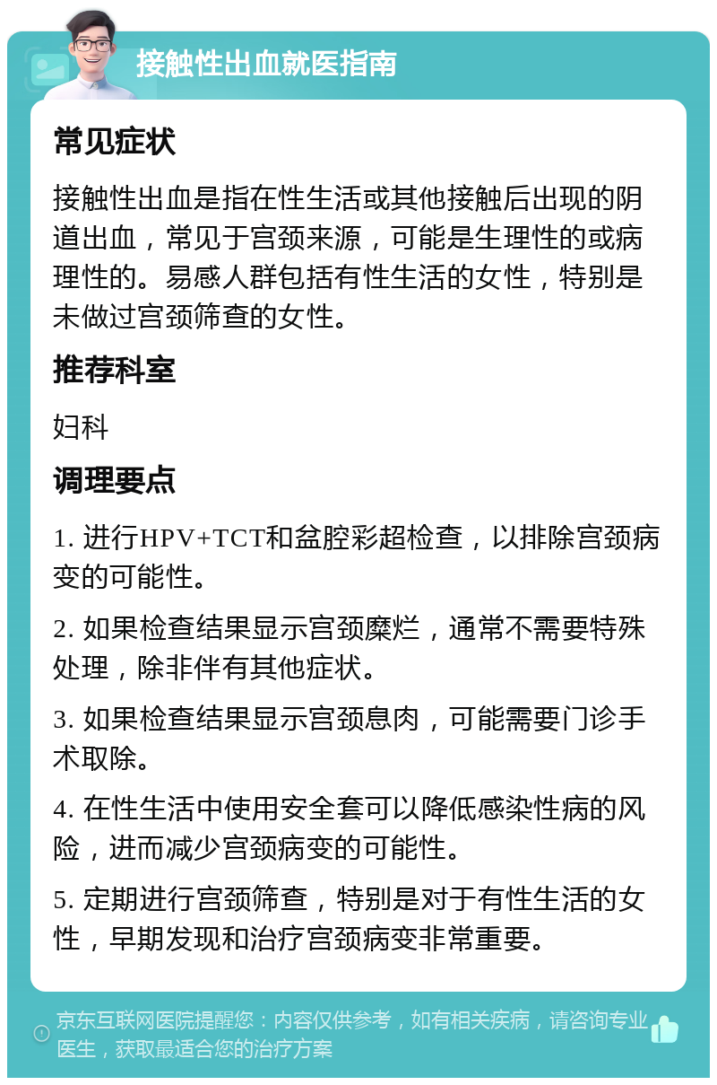 接触性出血就医指南 常见症状 接触性出血是指在性生活或其他接触后出现的阴道出血，常见于宫颈来源，可能是生理性的或病理性的。易感人群包括有性生活的女性，特别是未做过宫颈筛查的女性。 推荐科室 妇科 调理要点 1. 进行HPV+TCT和盆腔彩超检查，以排除宫颈病变的可能性。 2. 如果检查结果显示宫颈糜烂，通常不需要特殊处理，除非伴有其他症状。 3. 如果检查结果显示宫颈息肉，可能需要门诊手术取除。 4. 在性生活中使用安全套可以降低感染性病的风险，进而减少宫颈病变的可能性。 5. 定期进行宫颈筛查，特别是对于有性生活的女性，早期发现和治疗宫颈病变非常重要。