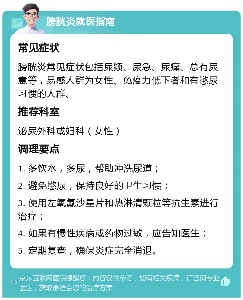 膀胱炎就医指南 常见症状 膀胱炎常见症状包括尿频、尿急、尿痛、总有尿意等，易感人群为女性、免疫力低下者和有憋尿习惯的人群。 推荐科室 泌尿外科或妇科（女性） 调理要点 1. 多饮水，多尿，帮助冲洗尿道； 2. 避免憋尿，保持良好的卫生习惯； 3. 使用左氧氟沙星片和热淋清颗粒等抗生素进行治疗； 4. 如果有慢性疾病或药物过敏，应告知医生； 5. 定期复查，确保炎症完全消退。