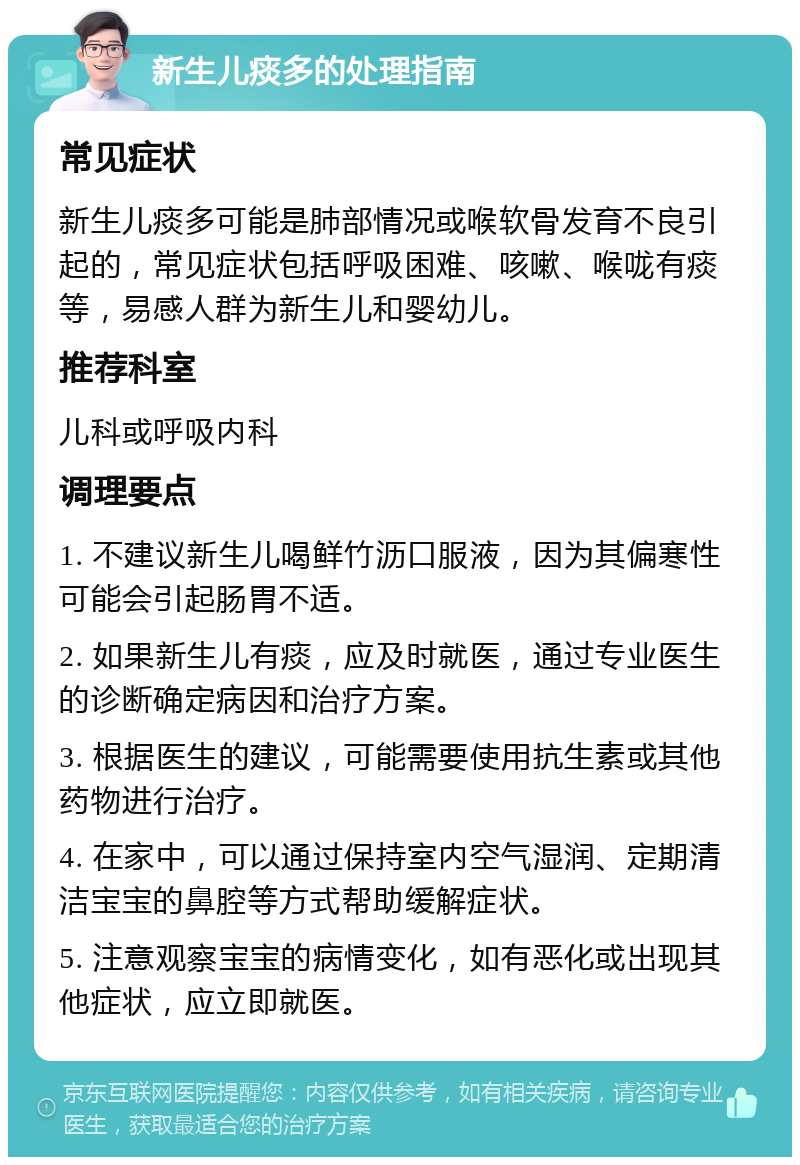 新生儿痰多的处理指南 常见症状 新生儿痰多可能是肺部情况或喉软骨发育不良引起的，常见症状包括呼吸困难、咳嗽、喉咙有痰等，易感人群为新生儿和婴幼儿。 推荐科室 儿科或呼吸内科 调理要点 1. 不建议新生儿喝鲜竹沥口服液，因为其偏寒性可能会引起肠胃不适。 2. 如果新生儿有痰，应及时就医，通过专业医生的诊断确定病因和治疗方案。 3. 根据医生的建议，可能需要使用抗生素或其他药物进行治疗。 4. 在家中，可以通过保持室内空气湿润、定期清洁宝宝的鼻腔等方式帮助缓解症状。 5. 注意观察宝宝的病情变化，如有恶化或出现其他症状，应立即就医。