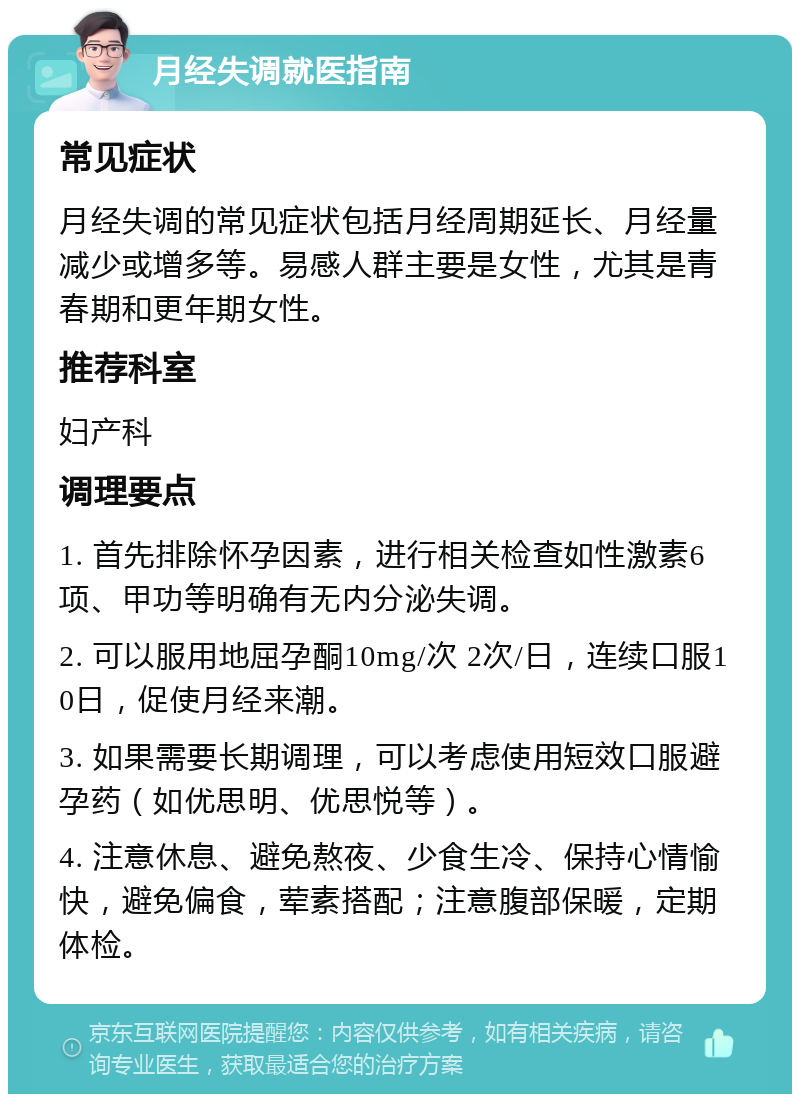 月经失调就医指南 常见症状 月经失调的常见症状包括月经周期延长、月经量减少或增多等。易感人群主要是女性，尤其是青春期和更年期女性。 推荐科室 妇产科 调理要点 1. 首先排除怀孕因素，进行相关检查如性激素6项、甲功等明确有无内分泌失调。 2. 可以服用地屈孕酮10mg/次 2次/日，连续口服10日，促使月经来潮。 3. 如果需要长期调理，可以考虑使用短效口服避孕药（如优思明、优思悦等）。 4. 注意休息、避免熬夜、少食生冷、保持心情愉快，避免偏食，荤素搭配；注意腹部保暖，定期体检。