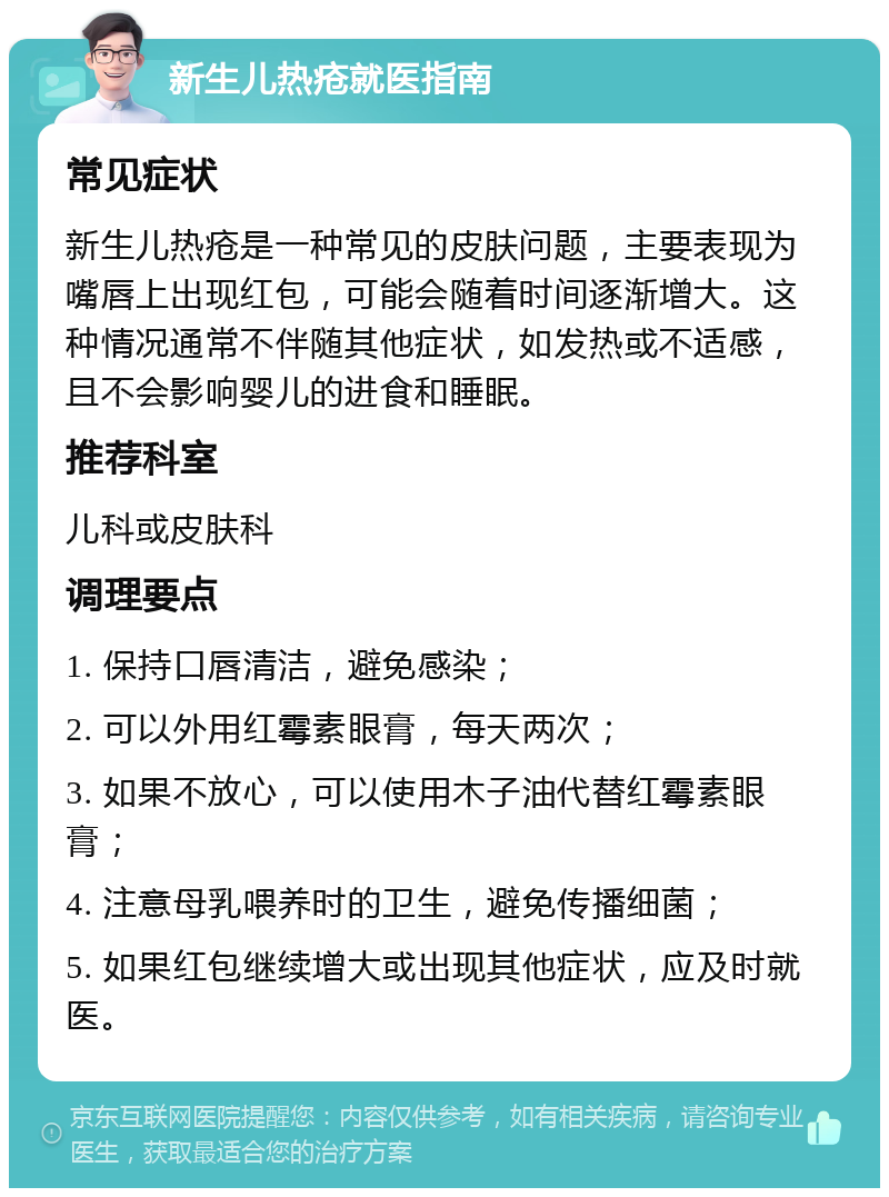 新生儿热疮就医指南 常见症状 新生儿热疮是一种常见的皮肤问题，主要表现为嘴唇上出现红包，可能会随着时间逐渐增大。这种情况通常不伴随其他症状，如发热或不适感，且不会影响婴儿的进食和睡眠。 推荐科室 儿科或皮肤科 调理要点 1. 保持口唇清洁，避免感染； 2. 可以外用红霉素眼膏，每天两次； 3. 如果不放心，可以使用木子油代替红霉素眼膏； 4. 注意母乳喂养时的卫生，避免传播细菌； 5. 如果红包继续增大或出现其他症状，应及时就医。