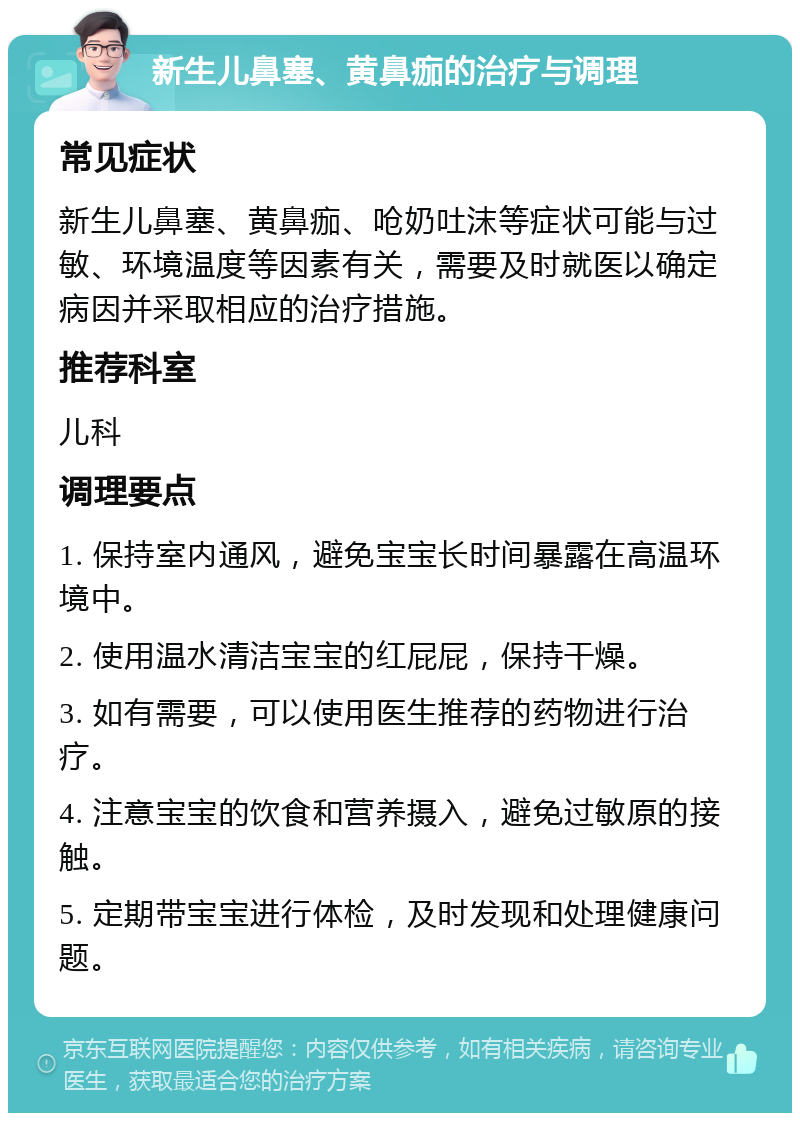 新生儿鼻塞、黄鼻痂的治疗与调理 常见症状 新生儿鼻塞、黄鼻痂、呛奶吐沫等症状可能与过敏、环境温度等因素有关，需要及时就医以确定病因并采取相应的治疗措施。 推荐科室 儿科 调理要点 1. 保持室内通风，避免宝宝长时间暴露在高温环境中。 2. 使用温水清洁宝宝的红屁屁，保持干燥。 3. 如有需要，可以使用医生推荐的药物进行治疗。 4. 注意宝宝的饮食和营养摄入，避免过敏原的接触。 5. 定期带宝宝进行体检，及时发现和处理健康问题。