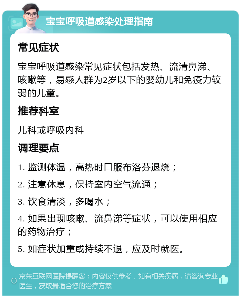 宝宝呼吸道感染处理指南 常见症状 宝宝呼吸道感染常见症状包括发热、流清鼻涕、咳嗽等，易感人群为2岁以下的婴幼儿和免疫力较弱的儿童。 推荐科室 儿科或呼吸内科 调理要点 1. 监测体温，高热时口服布洛芬退烧； 2. 注意休息，保持室内空气流通； 3. 饮食清淡，多喝水； 4. 如果出现咳嗽、流鼻涕等症状，可以使用相应的药物治疗； 5. 如症状加重或持续不退，应及时就医。