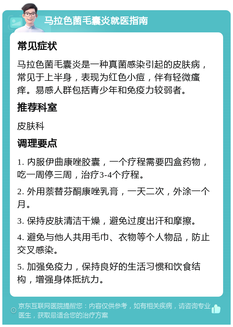 马拉色菌毛囊炎就医指南 常见症状 马拉色菌毛囊炎是一种真菌感染引起的皮肤病，常见于上半身，表现为红色小痘，伴有轻微瘙痒。易感人群包括青少年和免疫力较弱者。 推荐科室 皮肤科 调理要点 1. 内服伊曲康唑胶囊，一个疗程需要四盒药物，吃一周停三周，治疗3-4个疗程。 2. 外用萘替芬酮康唑乳膏，一天二次，外涂一个月。 3. 保持皮肤清洁干燥，避免过度出汗和摩擦。 4. 避免与他人共用毛巾、衣物等个人物品，防止交叉感染。 5. 加强免疫力，保持良好的生活习惯和饮食结构，增强身体抵抗力。