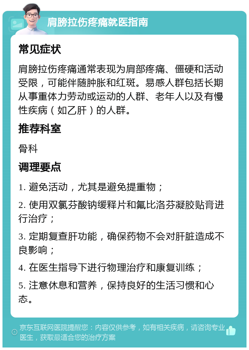 肩膀拉伤疼痛就医指南 常见症状 肩膀拉伤疼痛通常表现为肩部疼痛、僵硬和活动受限，可能伴随肿胀和红斑。易感人群包括长期从事重体力劳动或运动的人群、老年人以及有慢性疾病（如乙肝）的人群。 推荐科室 骨科 调理要点 1. 避免活动，尤其是避免提重物； 2. 使用双氯芬酸钠缓释片和氟比洛芬凝胶贴膏进行治疗； 3. 定期复查肝功能，确保药物不会对肝脏造成不良影响； 4. 在医生指导下进行物理治疗和康复训练； 5. 注意休息和营养，保持良好的生活习惯和心态。