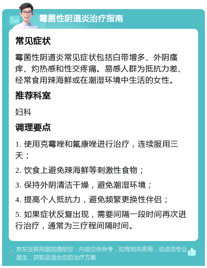 霉菌性阴道炎治疗指南 常见症状 霉菌性阴道炎常见症状包括白带增多、外阴瘙痒、灼热感和性交疼痛。易感人群为抵抗力差、经常食用辣海鲜或在潮湿环境中生活的女性。 推荐科室 妇科 调理要点 1. 使用克霉唑和氟康唑进行治疗，连续服用三天； 2. 饮食上避免辣海鲜等刺激性食物； 3. 保持外阴清洁干燥，避免潮湿环境； 4. 提高个人抵抗力，避免频繁更换性伴侣； 5. 如果症状反复出现，需要间隔一段时间再次进行治疗，通常为三疗程间隔时间。