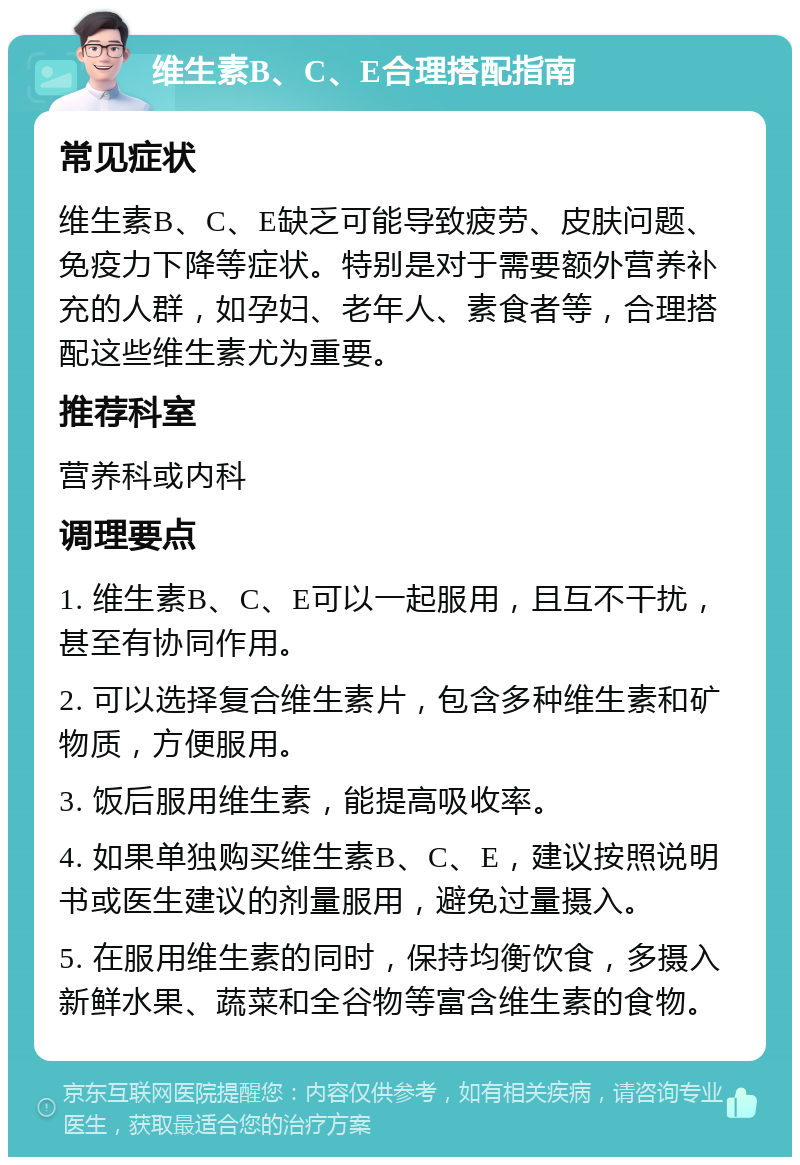 维生素B、C、E合理搭配指南 常见症状 维生素B、C、E缺乏可能导致疲劳、皮肤问题、免疫力下降等症状。特别是对于需要额外营养补充的人群，如孕妇、老年人、素食者等，合理搭配这些维生素尤为重要。 推荐科室 营养科或内科 调理要点 1. 维生素B、C、E可以一起服用，且互不干扰，甚至有协同作用。 2. 可以选择复合维生素片，包含多种维生素和矿物质，方便服用。 3. 饭后服用维生素，能提高吸收率。 4. 如果单独购买维生素B、C、E，建议按照说明书或医生建议的剂量服用，避免过量摄入。 5. 在服用维生素的同时，保持均衡饮食，多摄入新鲜水果、蔬菜和全谷物等富含维生素的食物。