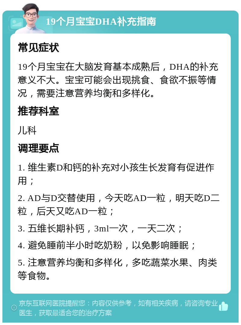 19个月宝宝DHA补充指南 常见症状 19个月宝宝在大脑发育基本成熟后，DHA的补充意义不大。宝宝可能会出现挑食、食欲不振等情况，需要注意营养均衡和多样化。 推荐科室 儿科 调理要点 1. 维生素D和钙的补充对小孩生长发育有促进作用； 2. AD与D交替使用，今天吃AD一粒，明天吃D二粒，后天又吃AD一粒； 3. 五维长期补钙，3ml一次，一天二次； 4. 避免睡前半小时吃奶粉，以免影响睡眠； 5. 注意营养均衡和多样化，多吃蔬菜水果、肉类等食物。