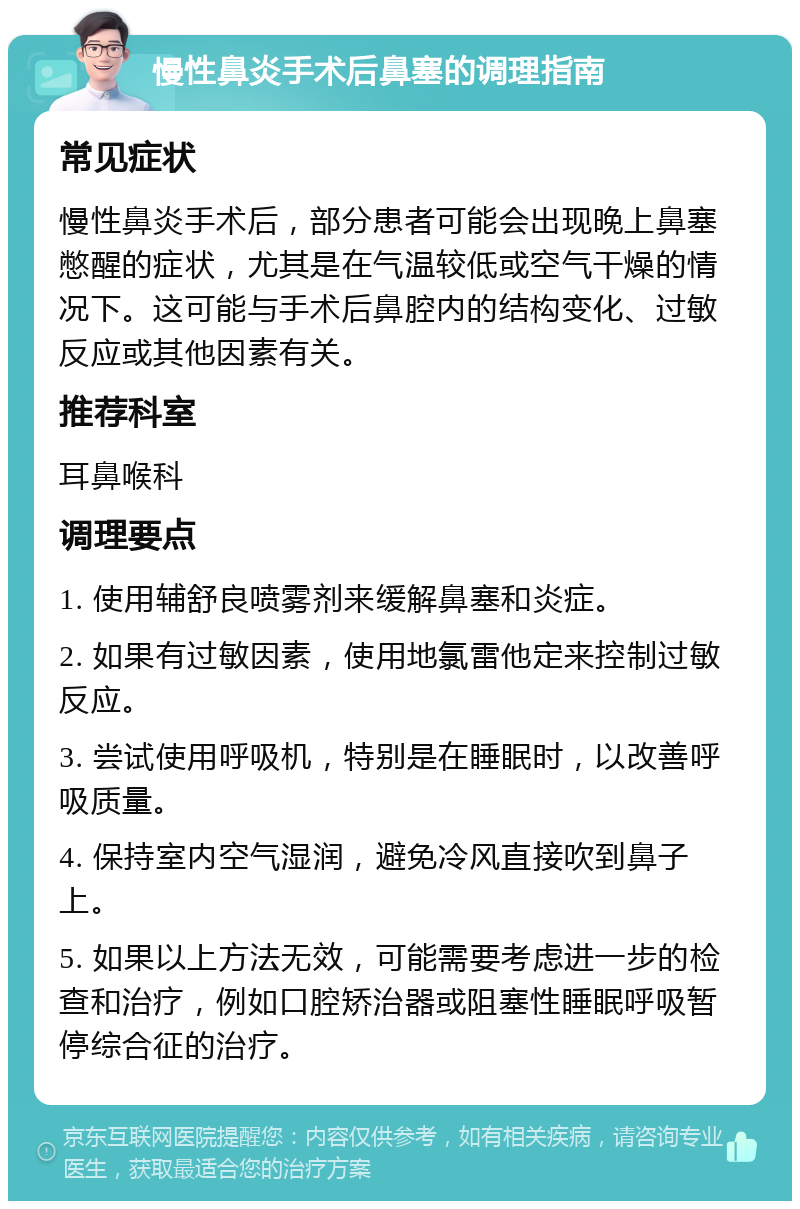 慢性鼻炎手术后鼻塞的调理指南 常见症状 慢性鼻炎手术后，部分患者可能会出现晚上鼻塞憋醒的症状，尤其是在气温较低或空气干燥的情况下。这可能与手术后鼻腔内的结构变化、过敏反应或其他因素有关。 推荐科室 耳鼻喉科 调理要点 1. 使用辅舒良喷雾剂来缓解鼻塞和炎症。 2. 如果有过敏因素，使用地氯雷他定来控制过敏反应。 3. 尝试使用呼吸机，特别是在睡眠时，以改善呼吸质量。 4. 保持室内空气湿润，避免冷风直接吹到鼻子上。 5. 如果以上方法无效，可能需要考虑进一步的检查和治疗，例如口腔矫治器或阻塞性睡眠呼吸暂停综合征的治疗。