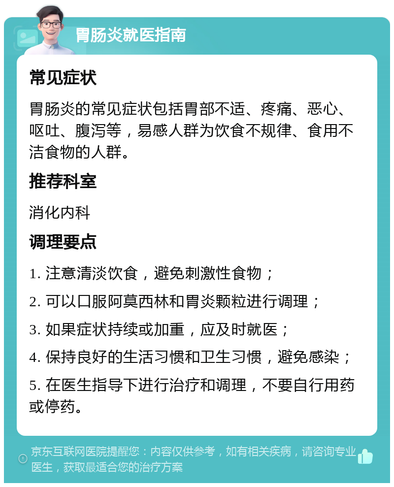 胃肠炎就医指南 常见症状 胃肠炎的常见症状包括胃部不适、疼痛、恶心、呕吐、腹泻等，易感人群为饮食不规律、食用不洁食物的人群。 推荐科室 消化内科 调理要点 1. 注意清淡饮食，避免刺激性食物； 2. 可以口服阿莫西林和胃炎颗粒进行调理； 3. 如果症状持续或加重，应及时就医； 4. 保持良好的生活习惯和卫生习惯，避免感染； 5. 在医生指导下进行治疗和调理，不要自行用药或停药。