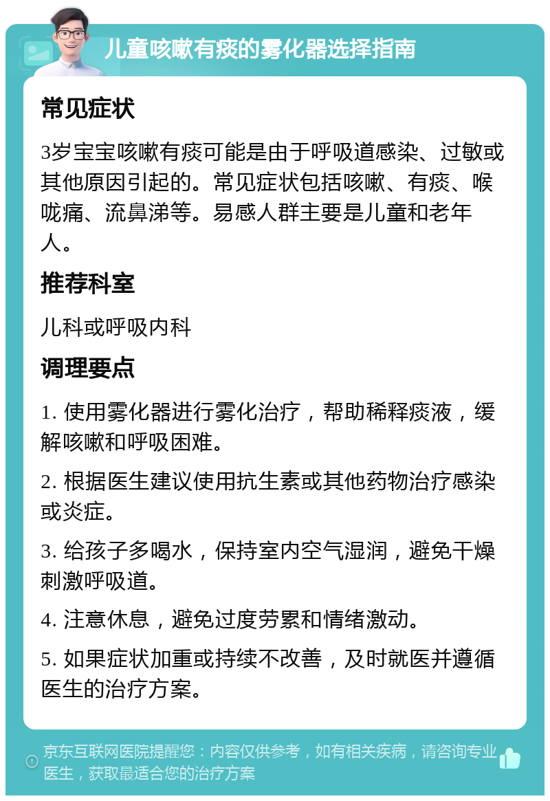 儿童咳嗽有痰的雾化器选择指南 常见症状 3岁宝宝咳嗽有痰可能是由于呼吸道感染、过敏或其他原因引起的。常见症状包括咳嗽、有痰、喉咙痛、流鼻涕等。易感人群主要是儿童和老年人。 推荐科室 儿科或呼吸内科 调理要点 1. 使用雾化器进行雾化治疗，帮助稀释痰液，缓解咳嗽和呼吸困难。 2. 根据医生建议使用抗生素或其他药物治疗感染或炎症。 3. 给孩子多喝水，保持室内空气湿润，避免干燥刺激呼吸道。 4. 注意休息，避免过度劳累和情绪激动。 5. 如果症状加重或持续不改善，及时就医并遵循医生的治疗方案。