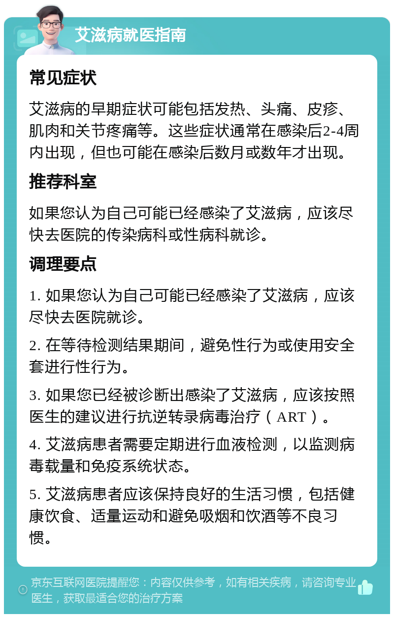 艾滋病就医指南 常见症状 艾滋病的早期症状可能包括发热、头痛、皮疹、肌肉和关节疼痛等。这些症状通常在感染后2-4周内出现，但也可能在感染后数月或数年才出现。 推荐科室 如果您认为自己可能已经感染了艾滋病，应该尽快去医院的传染病科或性病科就诊。 调理要点 1. 如果您认为自己可能已经感染了艾滋病，应该尽快去医院就诊。 2. 在等待检测结果期间，避免性行为或使用安全套进行性行为。 3. 如果您已经被诊断出感染了艾滋病，应该按照医生的建议进行抗逆转录病毒治疗（ART）。 4. 艾滋病患者需要定期进行血液检测，以监测病毒载量和免疫系统状态。 5. 艾滋病患者应该保持良好的生活习惯，包括健康饮食、适量运动和避免吸烟和饮酒等不良习惯。