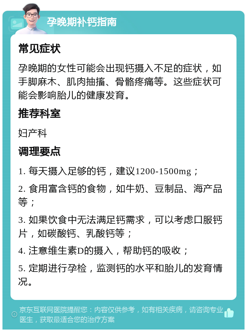 孕晚期补钙指南 常见症状 孕晚期的女性可能会出现钙摄入不足的症状，如手脚麻木、肌肉抽搐、骨骼疼痛等。这些症状可能会影响胎儿的健康发育。 推荐科室 妇产科 调理要点 1. 每天摄入足够的钙，建议1200-1500mg； 2. 食用富含钙的食物，如牛奶、豆制品、海产品等； 3. 如果饮食中无法满足钙需求，可以考虑口服钙片，如碳酸钙、乳酸钙等； 4. 注意维生素D的摄入，帮助钙的吸收； 5. 定期进行孕检，监测钙的水平和胎儿的发育情况。