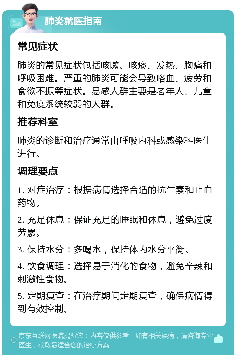 肺炎就医指南 常见症状 肺炎的常见症状包括咳嗽、咳痰、发热、胸痛和呼吸困难。严重的肺炎可能会导致咯血、疲劳和食欲不振等症状。易感人群主要是老年人、儿童和免疫系统较弱的人群。 推荐科室 肺炎的诊断和治疗通常由呼吸内科或感染科医生进行。 调理要点 1. 对症治疗：根据病情选择合适的抗生素和止血药物。 2. 充足休息：保证充足的睡眠和休息，避免过度劳累。 3. 保持水分：多喝水，保持体内水分平衡。 4. 饮食调理：选择易于消化的食物，避免辛辣和刺激性食物。 5. 定期复查：在治疗期间定期复查，确保病情得到有效控制。