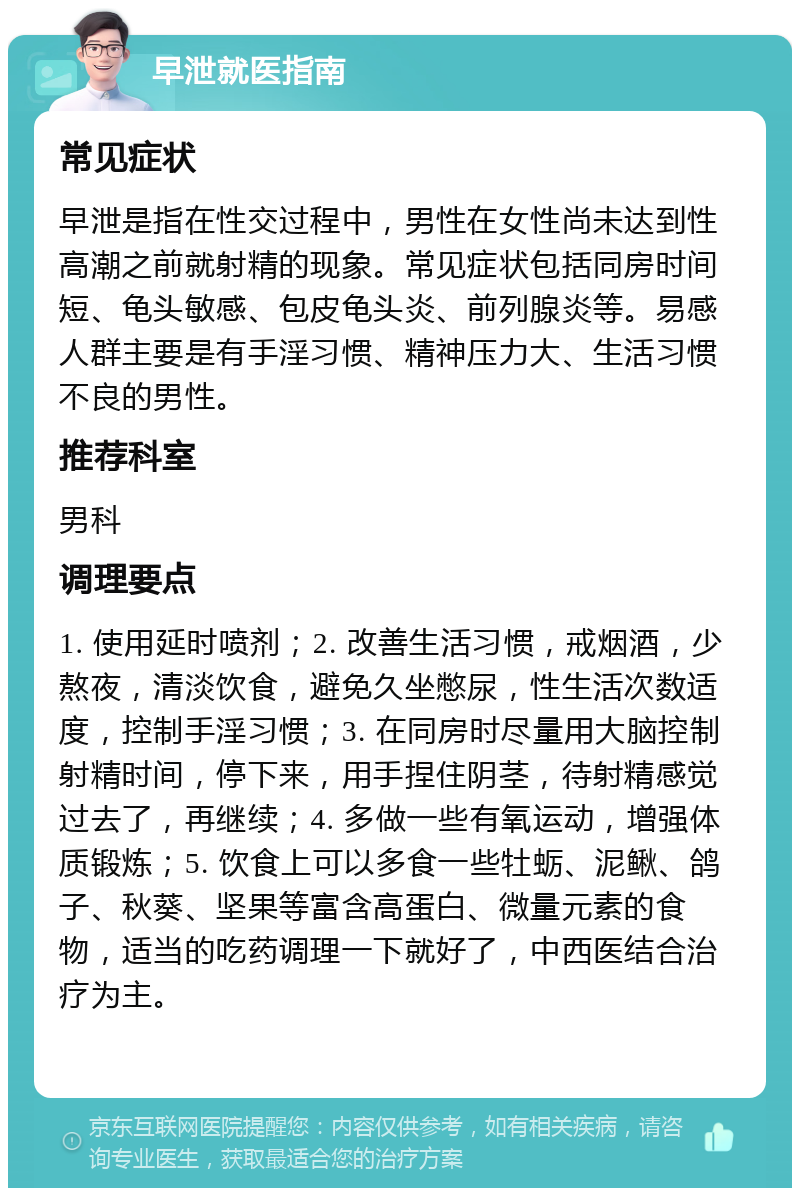 早泄就医指南 常见症状 早泄是指在性交过程中，男性在女性尚未达到性高潮之前就射精的现象。常见症状包括同房时间短、龟头敏感、包皮龟头炎、前列腺炎等。易感人群主要是有手淫习惯、精神压力大、生活习惯不良的男性。 推荐科室 男科 调理要点 1. 使用延时喷剂；2. 改善生活习惯，戒烟酒，少熬夜，清淡饮食，避免久坐憋尿，性生活次数适度，控制手淫习惯；3. 在同房时尽量用大脑控制射精时间，停下来，用手捏住阴茎，待射精感觉过去了，再继续；4. 多做一些有氧运动，增强体质锻炼；5. 饮食上可以多食一些牡蛎、泥鳅、鸽子、秋葵、坚果等富含高蛋白、微量元素的食物，适当的吃药调理一下就好了，中西医结合治疗为主。