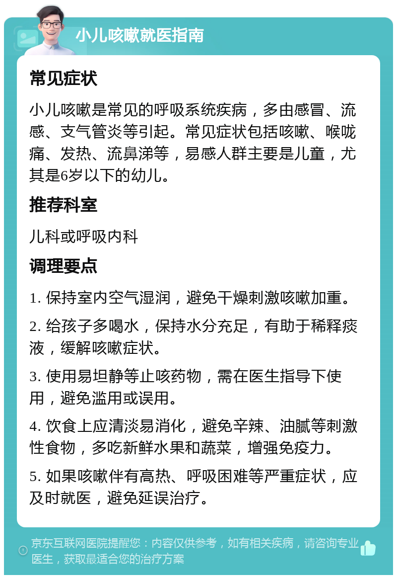 小儿咳嗽就医指南 常见症状 小儿咳嗽是常见的呼吸系统疾病，多由感冒、流感、支气管炎等引起。常见症状包括咳嗽、喉咙痛、发热、流鼻涕等，易感人群主要是儿童，尤其是6岁以下的幼儿。 推荐科室 儿科或呼吸内科 调理要点 1. 保持室内空气湿润，避免干燥刺激咳嗽加重。 2. 给孩子多喝水，保持水分充足，有助于稀释痰液，缓解咳嗽症状。 3. 使用易坦静等止咳药物，需在医生指导下使用，避免滥用或误用。 4. 饮食上应清淡易消化，避免辛辣、油腻等刺激性食物，多吃新鲜水果和蔬菜，增强免疫力。 5. 如果咳嗽伴有高热、呼吸困难等严重症状，应及时就医，避免延误治疗。