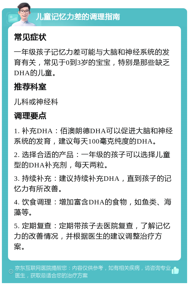 儿童记忆力差的调理指南 常见症状 一年级孩子记忆力差可能与大脑和神经系统的发育有关，常见于0到3岁的宝宝，特别是那些缺乏DHA的儿童。 推荐科室 儿科或神经科 调理要点 1. 补充DHA：佰澳朗德DHA可以促进大脑和神经系统的发育，建议每天100毫克纯度的DHA。 2. 选择合适的产品：一年级的孩子可以选择儿童型的DHA补充剂，每天两粒。 3. 持续补充：建议持续补充DHA，直到孩子的记忆力有所改善。 4. 饮食调理：增加富含DHA的食物，如鱼类、海藻等。 5. 定期复查：定期带孩子去医院复查，了解记忆力的改善情况，并根据医生的建议调整治疗方案。