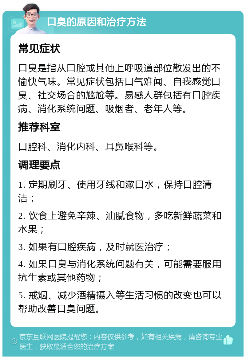 口臭的原因和治疗方法 常见症状 口臭是指从口腔或其他上呼吸道部位散发出的不愉快气味。常见症状包括口气难闻、自我感觉口臭、社交场合的尴尬等。易感人群包括有口腔疾病、消化系统问题、吸烟者、老年人等。 推荐科室 口腔科、消化内科、耳鼻喉科等。 调理要点 1. 定期刷牙、使用牙线和漱口水，保持口腔清洁； 2. 饮食上避免辛辣、油腻食物，多吃新鲜蔬菜和水果； 3. 如果有口腔疾病，及时就医治疗； 4. 如果口臭与消化系统问题有关，可能需要服用抗生素或其他药物； 5. 戒烟、减少酒精摄入等生活习惯的改变也可以帮助改善口臭问题。