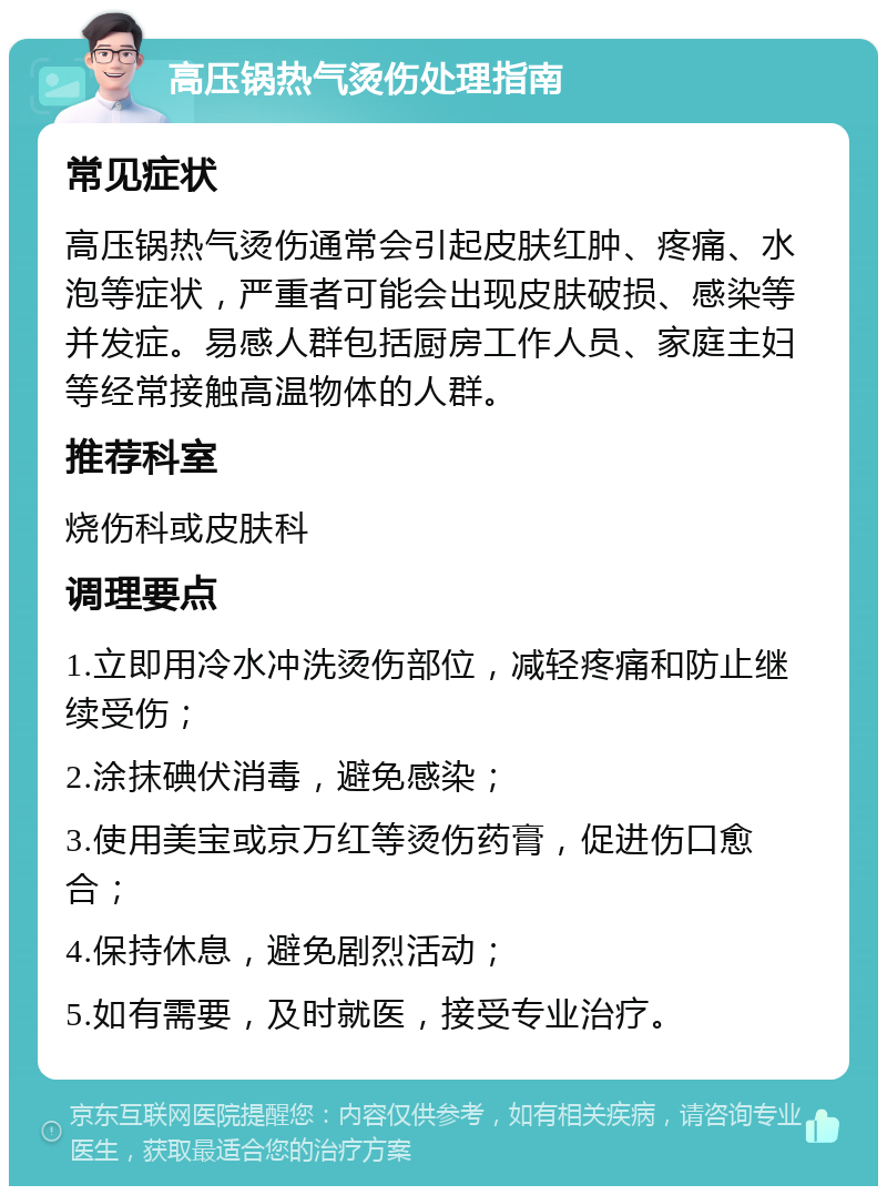 高压锅热气烫伤处理指南 常见症状 高压锅热气烫伤通常会引起皮肤红肿、疼痛、水泡等症状，严重者可能会出现皮肤破损、感染等并发症。易感人群包括厨房工作人员、家庭主妇等经常接触高温物体的人群。 推荐科室 烧伤科或皮肤科 调理要点 1.立即用冷水冲洗烫伤部位，减轻疼痛和防止继续受伤； 2.涂抹碘伏消毒，避免感染； 3.使用美宝或京万红等烫伤药膏，促进伤口愈合； 4.保持休息，避免剧烈活动； 5.如有需要，及时就医，接受专业治疗。