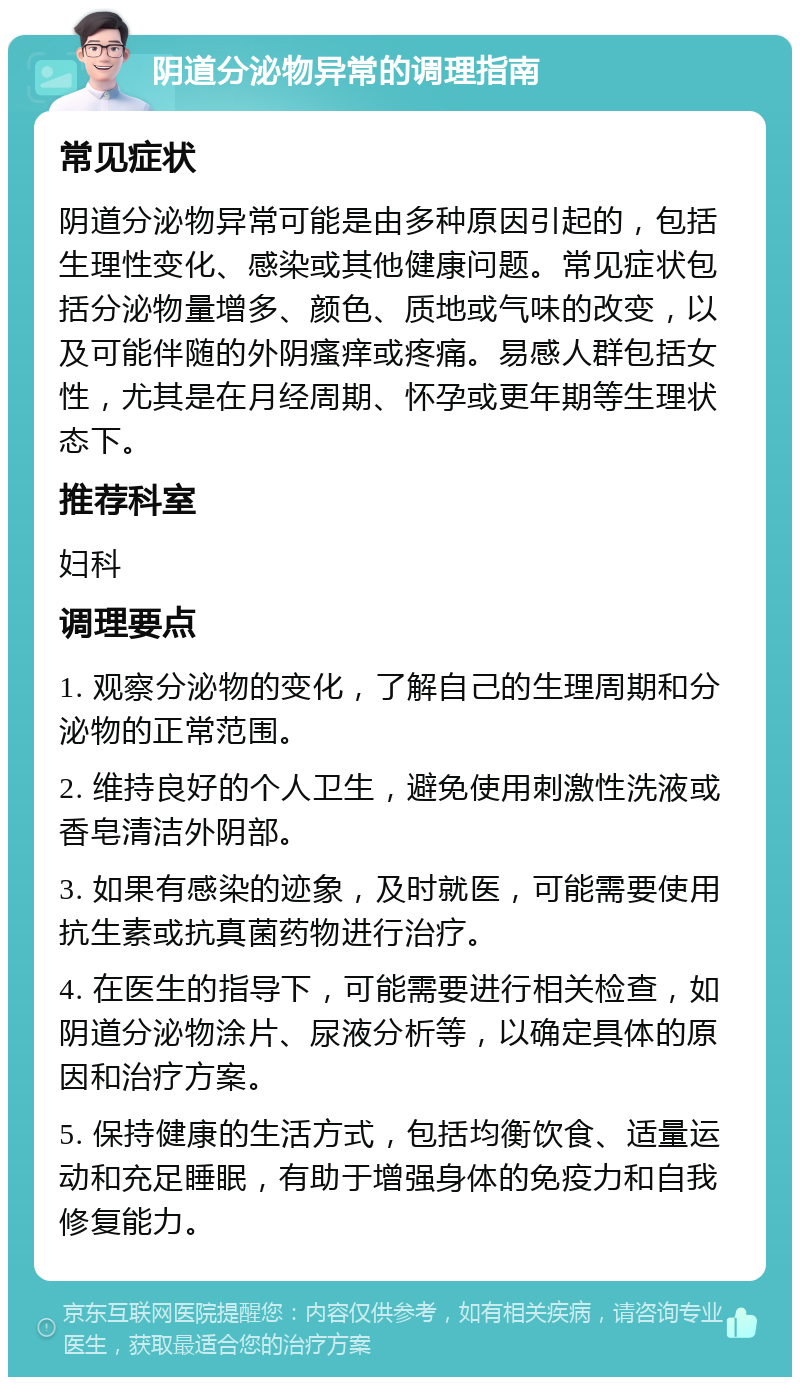 阴道分泌物异常的调理指南 常见症状 阴道分泌物异常可能是由多种原因引起的，包括生理性变化、感染或其他健康问题。常见症状包括分泌物量增多、颜色、质地或气味的改变，以及可能伴随的外阴瘙痒或疼痛。易感人群包括女性，尤其是在月经周期、怀孕或更年期等生理状态下。 推荐科室 妇科 调理要点 1. 观察分泌物的变化，了解自己的生理周期和分泌物的正常范围。 2. 维持良好的个人卫生，避免使用刺激性洗液或香皂清洁外阴部。 3. 如果有感染的迹象，及时就医，可能需要使用抗生素或抗真菌药物进行治疗。 4. 在医生的指导下，可能需要进行相关检查，如阴道分泌物涂片、尿液分析等，以确定具体的原因和治疗方案。 5. 保持健康的生活方式，包括均衡饮食、适量运动和充足睡眠，有助于增强身体的免疫力和自我修复能力。