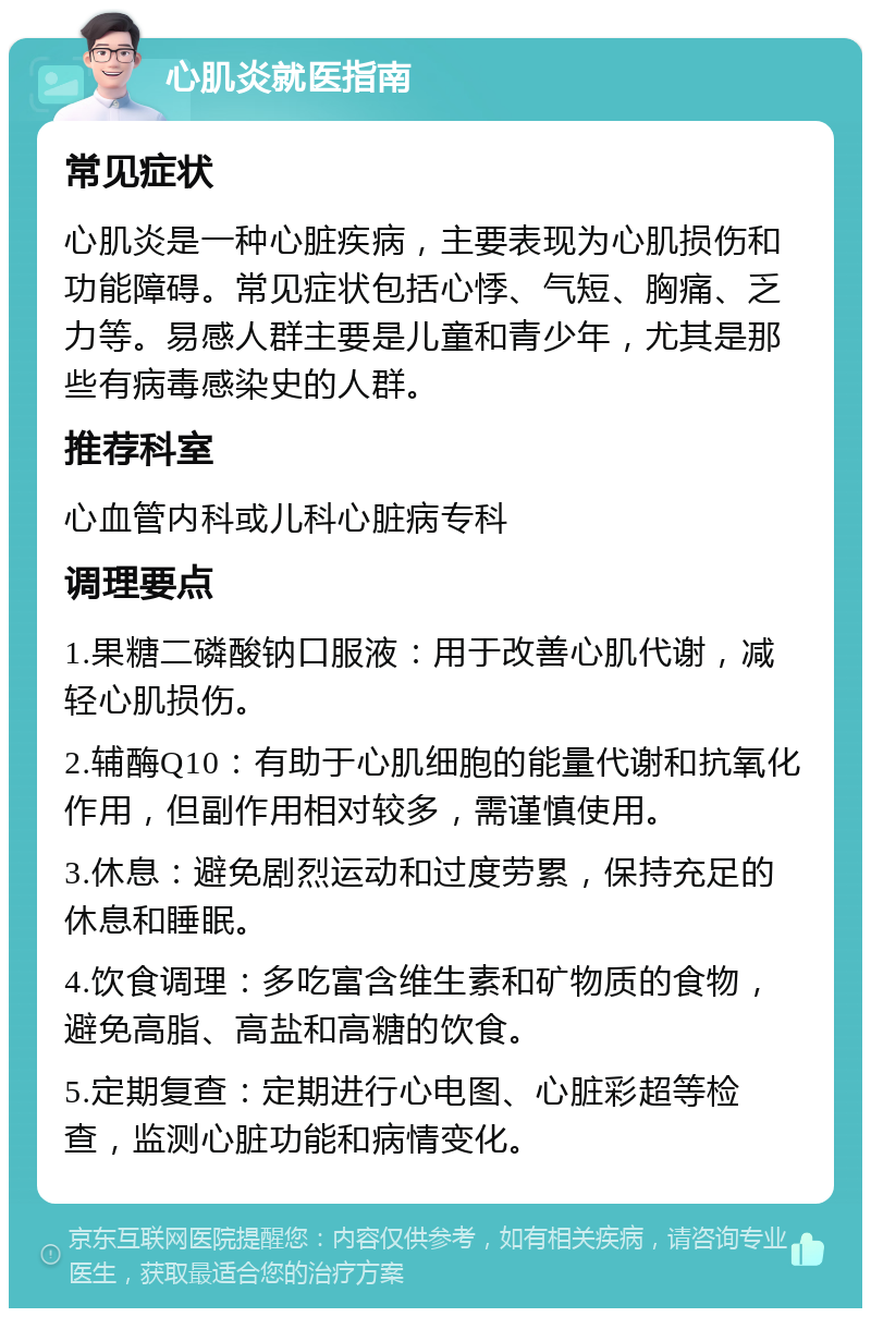 心肌炎就医指南 常见症状 心肌炎是一种心脏疾病，主要表现为心肌损伤和功能障碍。常见症状包括心悸、气短、胸痛、乏力等。易感人群主要是儿童和青少年，尤其是那些有病毒感染史的人群。 推荐科室 心血管内科或儿科心脏病专科 调理要点 1.果糖二磷酸钠口服液：用于改善心肌代谢，减轻心肌损伤。 2.辅酶Q10：有助于心肌细胞的能量代谢和抗氧化作用，但副作用相对较多，需谨慎使用。 3.休息：避免剧烈运动和过度劳累，保持充足的休息和睡眠。 4.饮食调理：多吃富含维生素和矿物质的食物，避免高脂、高盐和高糖的饮食。 5.定期复查：定期进行心电图、心脏彩超等检查，监测心脏功能和病情变化。