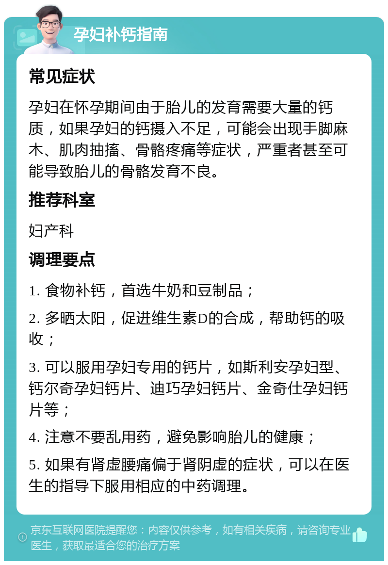 孕妇补钙指南 常见症状 孕妇在怀孕期间由于胎儿的发育需要大量的钙质，如果孕妇的钙摄入不足，可能会出现手脚麻木、肌肉抽搐、骨骼疼痛等症状，严重者甚至可能导致胎儿的骨骼发育不良。 推荐科室 妇产科 调理要点 1. 食物补钙，首选牛奶和豆制品； 2. 多晒太阳，促进维生素D的合成，帮助钙的吸收； 3. 可以服用孕妇专用的钙片，如斯利安孕妇型、钙尔奇孕妇钙片、迪巧孕妇钙片、金奇仕孕妇钙片等； 4. 注意不要乱用药，避免影响胎儿的健康； 5. 如果有肾虚腰痛偏于肾阴虚的症状，可以在医生的指导下服用相应的中药调理。