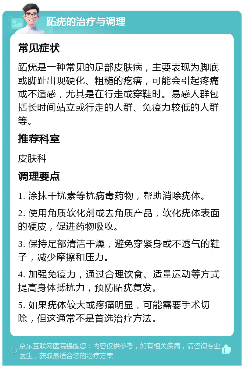 跖疣的治疗与调理 常见症状 跖疣是一种常见的足部皮肤病，主要表现为脚底或脚趾出现硬化、粗糙的疙瘩，可能会引起疼痛或不适感，尤其是在行走或穿鞋时。易感人群包括长时间站立或行走的人群、免疫力较低的人群等。 推荐科室 皮肤科 调理要点 1. 涂抹干扰素等抗病毒药物，帮助消除疣体。 2. 使用角质软化剂或去角质产品，软化疣体表面的硬皮，促进药物吸收。 3. 保持足部清洁干燥，避免穿紧身或不透气的鞋子，减少摩擦和压力。 4. 加强免疫力，通过合理饮食、适量运动等方式提高身体抵抗力，预防跖疣复发。 5. 如果疣体较大或疼痛明显，可能需要手术切除，但这通常不是首选治疗方法。