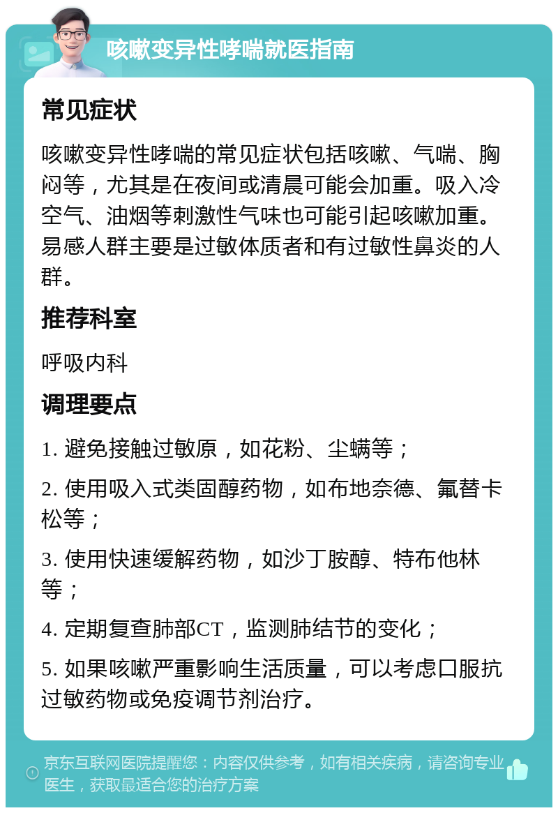 咳嗽变异性哮喘就医指南 常见症状 咳嗽变异性哮喘的常见症状包括咳嗽、气喘、胸闷等，尤其是在夜间或清晨可能会加重。吸入冷空气、油烟等刺激性气味也可能引起咳嗽加重。易感人群主要是过敏体质者和有过敏性鼻炎的人群。 推荐科室 呼吸内科 调理要点 1. 避免接触过敏原，如花粉、尘螨等； 2. 使用吸入式类固醇药物，如布地奈德、氟替卡松等； 3. 使用快速缓解药物，如沙丁胺醇、特布他林等； 4. 定期复查肺部CT，监测肺结节的变化； 5. 如果咳嗽严重影响生活质量，可以考虑口服抗过敏药物或免疫调节剂治疗。