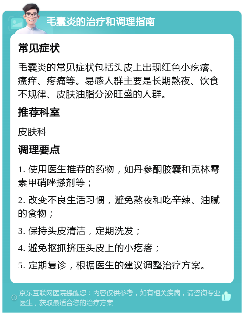 毛囊炎的治疗和调理指南 常见症状 毛囊炎的常见症状包括头皮上出现红色小疙瘩、瘙痒、疼痛等。易感人群主要是长期熬夜、饮食不规律、皮肤油脂分泌旺盛的人群。 推荐科室 皮肤科 调理要点 1. 使用医生推荐的药物，如丹参酮胶囊和克林霉素甲硝唑搽剂等； 2. 改变不良生活习惯，避免熬夜和吃辛辣、油腻的食物； 3. 保持头皮清洁，定期洗发； 4. 避免抠抓挤压头皮上的小疙瘩； 5. 定期复诊，根据医生的建议调整治疗方案。