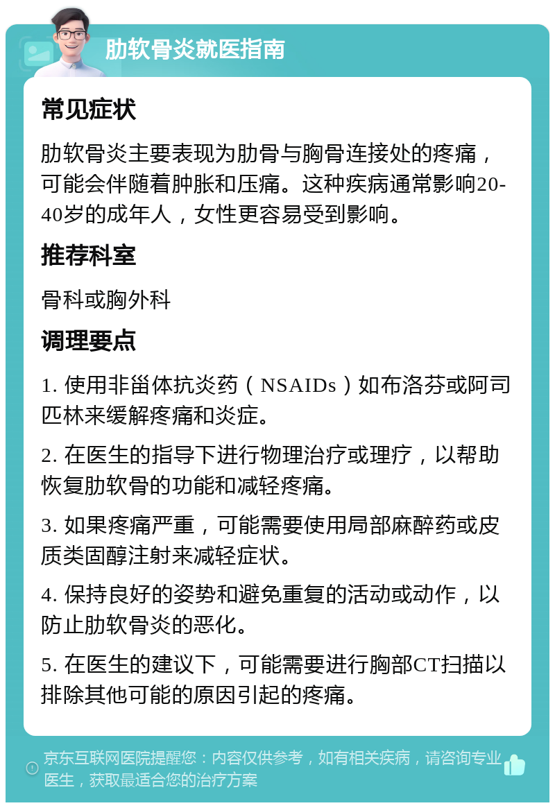 肋软骨炎就医指南 常见症状 肋软骨炎主要表现为肋骨与胸骨连接处的疼痛，可能会伴随着肿胀和压痛。这种疾病通常影响20-40岁的成年人，女性更容易受到影响。 推荐科室 骨科或胸外科 调理要点 1. 使用非甾体抗炎药（NSAIDs）如布洛芬或阿司匹林来缓解疼痛和炎症。 2. 在医生的指导下进行物理治疗或理疗，以帮助恢复肋软骨的功能和减轻疼痛。 3. 如果疼痛严重，可能需要使用局部麻醉药或皮质类固醇注射来减轻症状。 4. 保持良好的姿势和避免重复的活动或动作，以防止肋软骨炎的恶化。 5. 在医生的建议下，可能需要进行胸部CT扫描以排除其他可能的原因引起的疼痛。