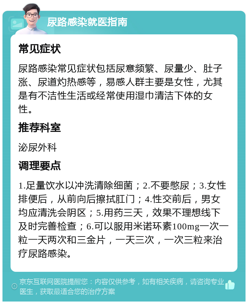 尿路感染就医指南 常见症状 尿路感染常见症状包括尿意频繁、尿量少、肚子涨、尿道灼热感等，易感人群主要是女性，尤其是有不洁性生活或经常使用湿巾清洁下体的女性。 推荐科室 泌尿外科 调理要点 1.足量饮水以冲洗清除细菌；2.不要憋尿；3.女性排便后，从前向后擦拭肛门；4.性交前后，男女均应清洗会阴区；5.用药三天，效果不理想线下及时完善检查；6.可以服用米诺环素100mg一次一粒一天两次和三金片，一天三次，一次三粒来治疗尿路感染。