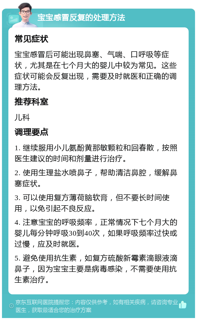 宝宝感冒反复的处理方法 常见症状 宝宝感冒后可能出现鼻塞、气喘、口呼吸等症状，尤其是在七个月大的婴儿中较为常见。这些症状可能会反复出现，需要及时就医和正确的调理方法。 推荐科室 儿科 调理要点 1. 继续服用小儿氨酚黄那敏颗粒和回春散，按照医生建议的时间和剂量进行治疗。 2. 使用生理盐水喷鼻子，帮助清洁鼻腔，缓解鼻塞症状。 3. 可以使用复方薄荷脑软膏，但不要长时间使用，以免引起不良反应。 4. 注意宝宝的呼吸频率，正常情况下七个月大的婴儿每分钟呼吸30到40次，如果呼吸频率过快或过慢，应及时就医。 5. 避免使用抗生素，如复方硫酸新霉素滴眼液滴鼻子，因为宝宝主要是病毒感染，不需要使用抗生素治疗。