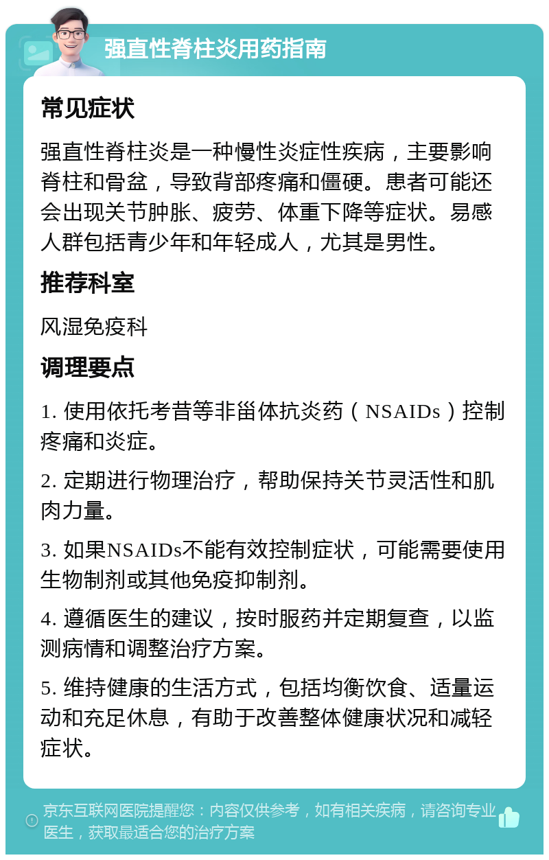 强直性脊柱炎用药指南 常见症状 强直性脊柱炎是一种慢性炎症性疾病，主要影响脊柱和骨盆，导致背部疼痛和僵硬。患者可能还会出现关节肿胀、疲劳、体重下降等症状。易感人群包括青少年和年轻成人，尤其是男性。 推荐科室 风湿免疫科 调理要点 1. 使用依托考昔等非甾体抗炎药（NSAIDs）控制疼痛和炎症。 2. 定期进行物理治疗，帮助保持关节灵活性和肌肉力量。 3. 如果NSAIDs不能有效控制症状，可能需要使用生物制剂或其他免疫抑制剂。 4. 遵循医生的建议，按时服药并定期复查，以监测病情和调整治疗方案。 5. 维持健康的生活方式，包括均衡饮食、适量运动和充足休息，有助于改善整体健康状况和减轻症状。