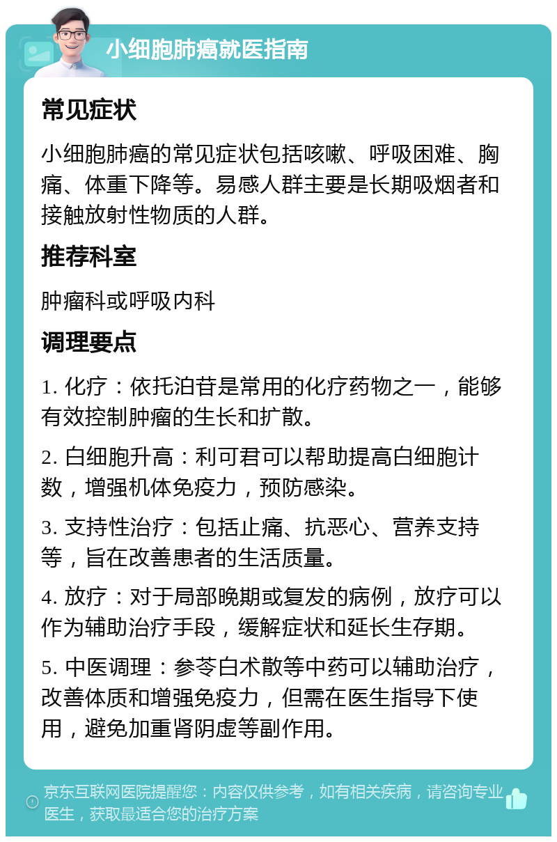 小细胞肺癌就医指南 常见症状 小细胞肺癌的常见症状包括咳嗽、呼吸困难、胸痛、体重下降等。易感人群主要是长期吸烟者和接触放射性物质的人群。 推荐科室 肿瘤科或呼吸内科 调理要点 1. 化疗：依托泊苷是常用的化疗药物之一，能够有效控制肿瘤的生长和扩散。 2. 白细胞升高：利可君可以帮助提高白细胞计数，增强机体免疫力，预防感染。 3. 支持性治疗：包括止痛、抗恶心、营养支持等，旨在改善患者的生活质量。 4. 放疗：对于局部晚期或复发的病例，放疗可以作为辅助治疗手段，缓解症状和延长生存期。 5. 中医调理：参苓白术散等中药可以辅助治疗，改善体质和增强免疫力，但需在医生指导下使用，避免加重肾阴虚等副作用。