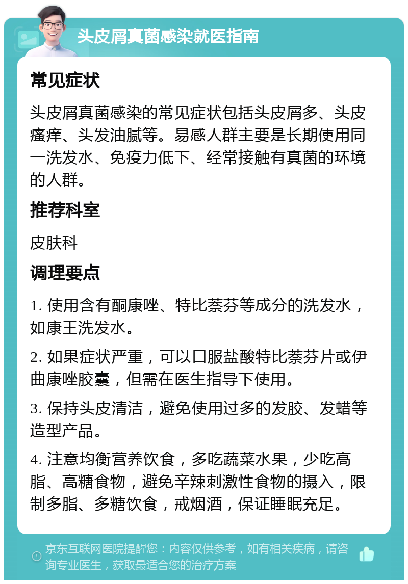 头皮屑真菌感染就医指南 常见症状 头皮屑真菌感染的常见症状包括头皮屑多、头皮瘙痒、头发油腻等。易感人群主要是长期使用同一洗发水、免疫力低下、经常接触有真菌的环境的人群。 推荐科室 皮肤科 调理要点 1. 使用含有酮康唑、特比萘芬等成分的洗发水，如康王洗发水。 2. 如果症状严重，可以口服盐酸特比萘芬片或伊曲康唑胶囊，但需在医生指导下使用。 3. 保持头皮清洁，避免使用过多的发胶、发蜡等造型产品。 4. 注意均衡营养饮食，多吃蔬菜水果，少吃高脂、高糖食物，避免辛辣刺激性食物的摄入，限制多脂、多糖饮食，戒烟酒，保证睡眠充足。