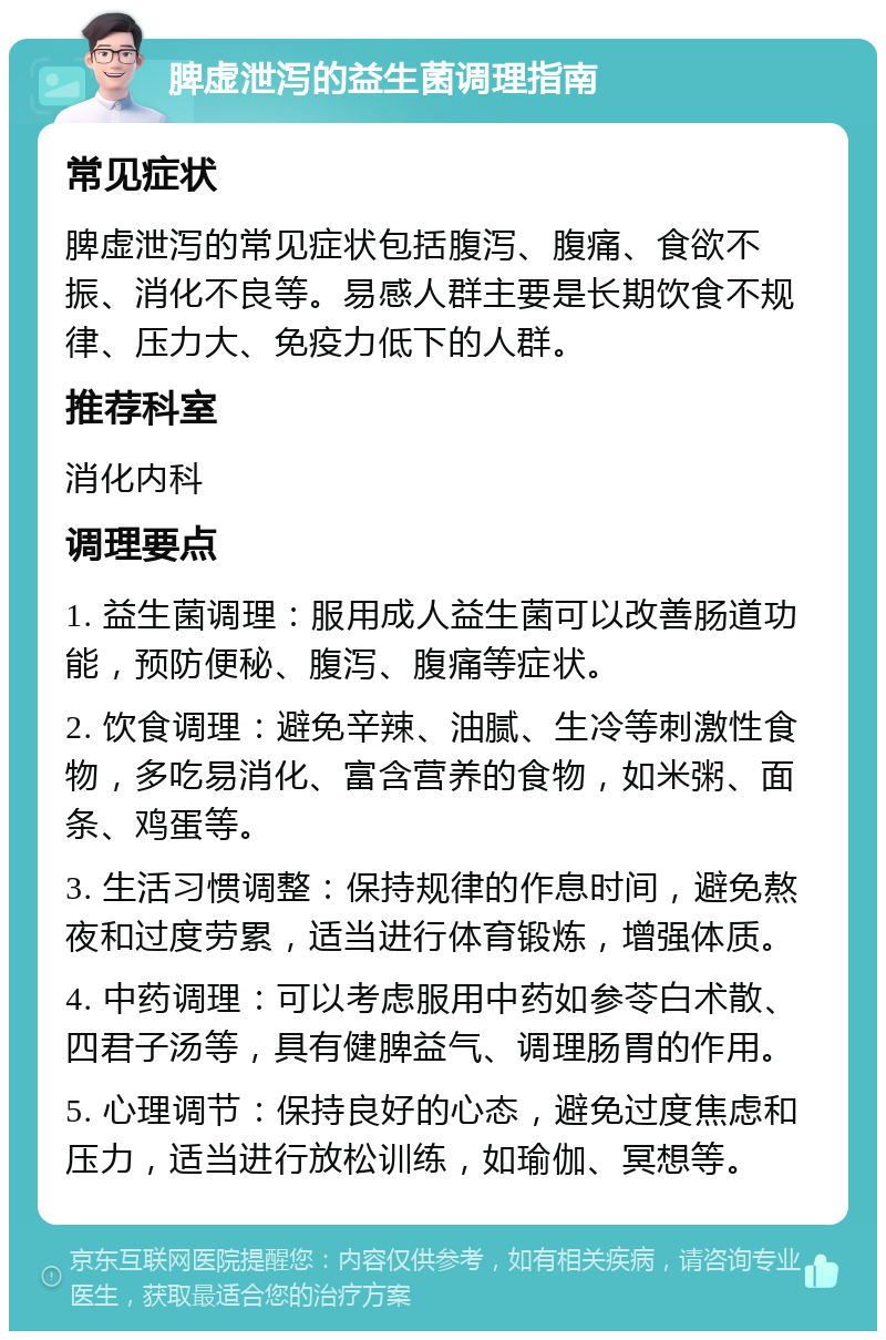 脾虚泄泻的益生菌调理指南 常见症状 脾虚泄泻的常见症状包括腹泻、腹痛、食欲不振、消化不良等。易感人群主要是长期饮食不规律、压力大、免疫力低下的人群。 推荐科室 消化内科 调理要点 1. 益生菌调理：服用成人益生菌可以改善肠道功能，预防便秘、腹泻、腹痛等症状。 2. 饮食调理：避免辛辣、油腻、生冷等刺激性食物，多吃易消化、富含营养的食物，如米粥、面条、鸡蛋等。 3. 生活习惯调整：保持规律的作息时间，避免熬夜和过度劳累，适当进行体育锻炼，增强体质。 4. 中药调理：可以考虑服用中药如参苓白术散、四君子汤等，具有健脾益气、调理肠胃的作用。 5. 心理调节：保持良好的心态，避免过度焦虑和压力，适当进行放松训练，如瑜伽、冥想等。