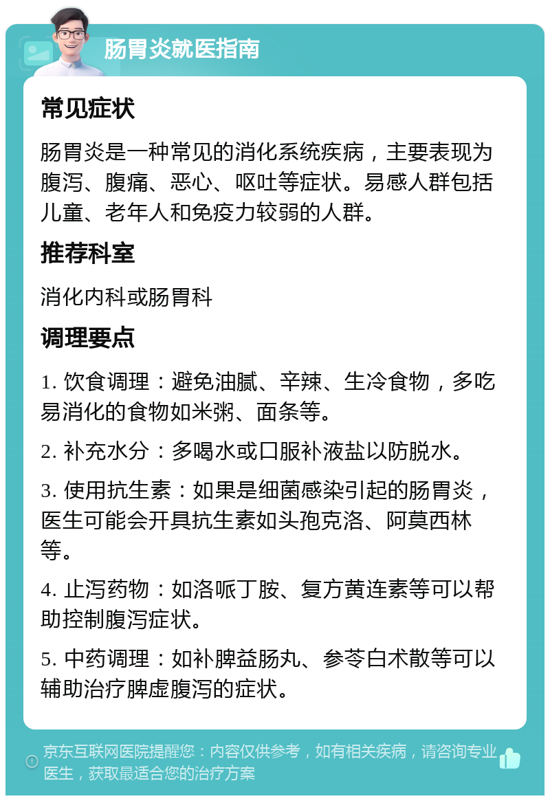 肠胃炎就医指南 常见症状 肠胃炎是一种常见的消化系统疾病，主要表现为腹泻、腹痛、恶心、呕吐等症状。易感人群包括儿童、老年人和免疫力较弱的人群。 推荐科室 消化内科或肠胃科 调理要点 1. 饮食调理：避免油腻、辛辣、生冷食物，多吃易消化的食物如米粥、面条等。 2. 补充水分：多喝水或口服补液盐以防脱水。 3. 使用抗生素：如果是细菌感染引起的肠胃炎，医生可能会开具抗生素如头孢克洛、阿莫西林等。 4. 止泻药物：如洛哌丁胺、复方黄连素等可以帮助控制腹泻症状。 5. 中药调理：如补脾益肠丸、参苓白术散等可以辅助治疗脾虚腹泻的症状。