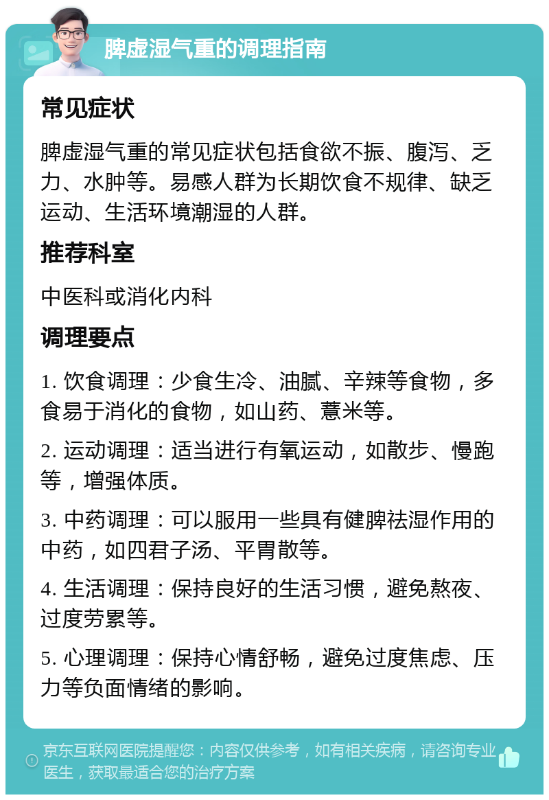 脾虚湿气重的调理指南 常见症状 脾虚湿气重的常见症状包括食欲不振、腹泻、乏力、水肿等。易感人群为长期饮食不规律、缺乏运动、生活环境潮湿的人群。 推荐科室 中医科或消化内科 调理要点 1. 饮食调理：少食生冷、油腻、辛辣等食物，多食易于消化的食物，如山药、薏米等。 2. 运动调理：适当进行有氧运动，如散步、慢跑等，增强体质。 3. 中药调理：可以服用一些具有健脾祛湿作用的中药，如四君子汤、平胃散等。 4. 生活调理：保持良好的生活习惯，避免熬夜、过度劳累等。 5. 心理调理：保持心情舒畅，避免过度焦虑、压力等负面情绪的影响。