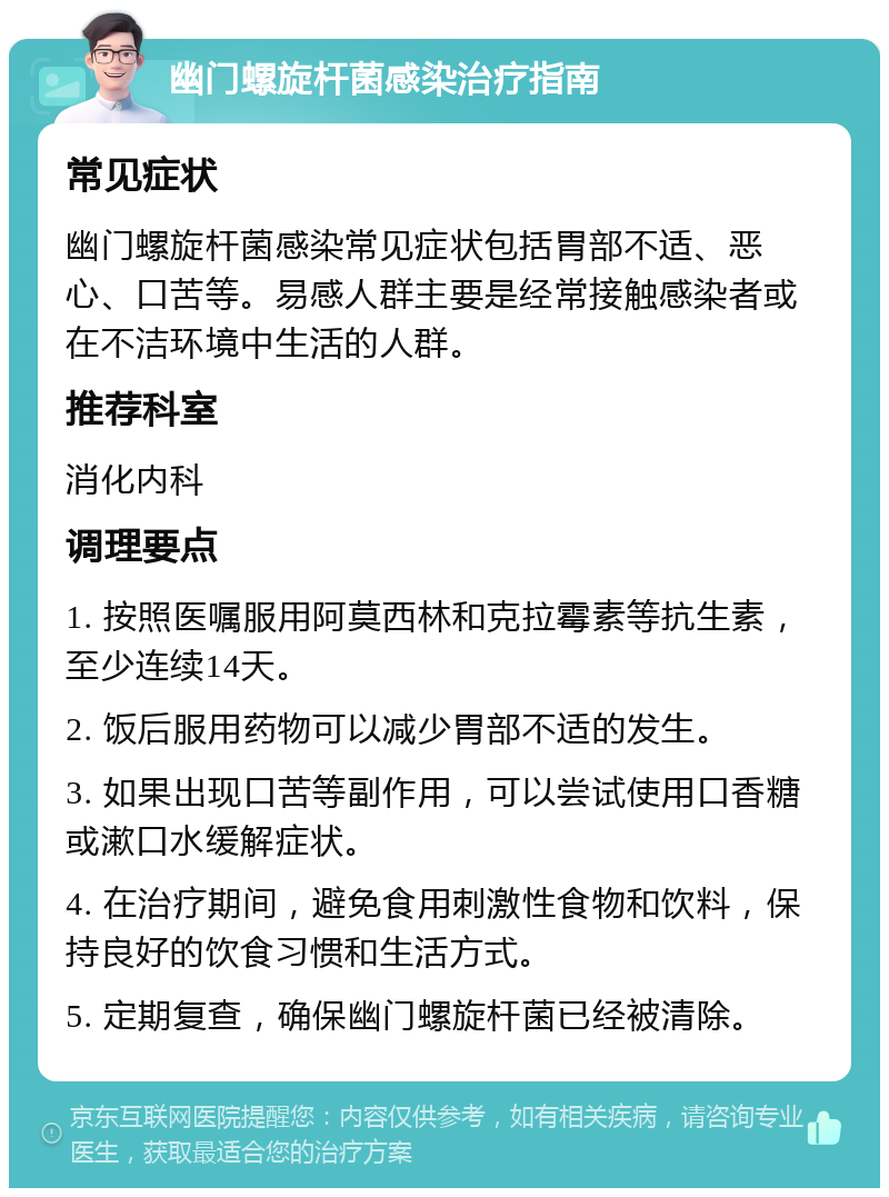 幽门螺旋杆菌感染治疗指南 常见症状 幽门螺旋杆菌感染常见症状包括胃部不适、恶心、口苦等。易感人群主要是经常接触感染者或在不洁环境中生活的人群。 推荐科室 消化内科 调理要点 1. 按照医嘱服用阿莫西林和克拉霉素等抗生素，至少连续14天。 2. 饭后服用药物可以减少胃部不适的发生。 3. 如果出现口苦等副作用，可以尝试使用口香糖或漱口水缓解症状。 4. 在治疗期间，避免食用刺激性食物和饮料，保持良好的饮食习惯和生活方式。 5. 定期复查，确保幽门螺旋杆菌已经被清除。