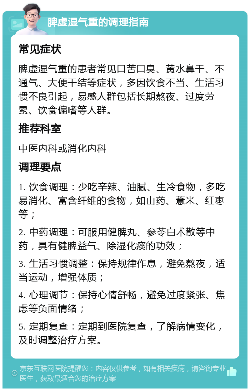 脾虚湿气重的调理指南 常见症状 脾虚湿气重的患者常见口苦口臭、黄水鼻干、不通气、大便干结等症状，多因饮食不当、生活习惯不良引起，易感人群包括长期熬夜、过度劳累、饮食偏嗜等人群。 推荐科室 中医内科或消化内科 调理要点 1. 饮食调理：少吃辛辣、油腻、生冷食物，多吃易消化、富含纤维的食物，如山药、薏米、红枣等； 2. 中药调理：可服用健脾丸、参苓白术散等中药，具有健脾益气、除湿化痰的功效； 3. 生活习惯调整：保持规律作息，避免熬夜，适当运动，增强体质； 4. 心理调节：保持心情舒畅，避免过度紧张、焦虑等负面情绪； 5. 定期复查：定期到医院复查，了解病情变化，及时调整治疗方案。