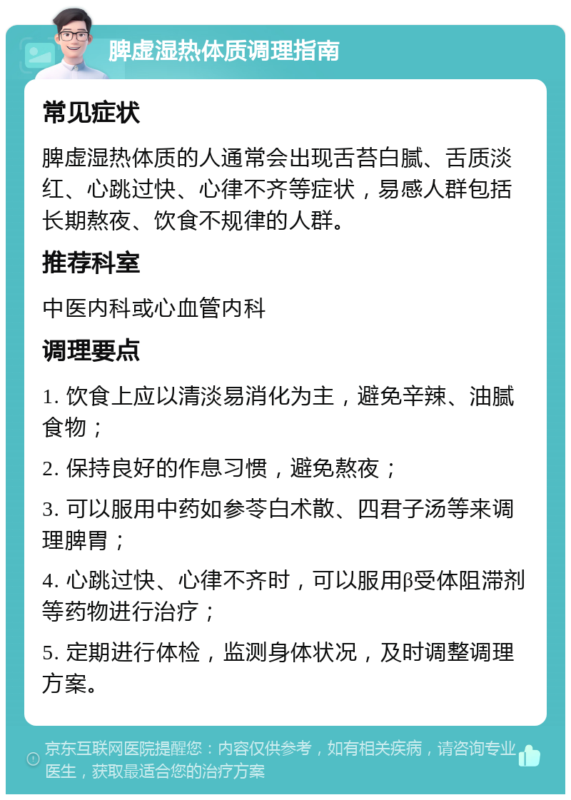 脾虚湿热体质调理指南 常见症状 脾虚湿热体质的人通常会出现舌苔白腻、舌质淡红、心跳过快、心律不齐等症状，易感人群包括长期熬夜、饮食不规律的人群。 推荐科室 中医内科或心血管内科 调理要点 1. 饮食上应以清淡易消化为主，避免辛辣、油腻食物； 2. 保持良好的作息习惯，避免熬夜； 3. 可以服用中药如参苓白术散、四君子汤等来调理脾胃； 4. 心跳过快、心律不齐时，可以服用β受体阻滞剂等药物进行治疗； 5. 定期进行体检，监测身体状况，及时调整调理方案。