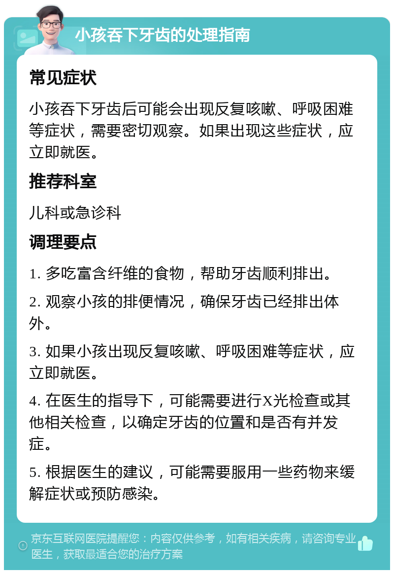 小孩吞下牙齿的处理指南 常见症状 小孩吞下牙齿后可能会出现反复咳嗽、呼吸困难等症状，需要密切观察。如果出现这些症状，应立即就医。 推荐科室 儿科或急诊科 调理要点 1. 多吃富含纤维的食物，帮助牙齿顺利排出。 2. 观察小孩的排便情况，确保牙齿已经排出体外。 3. 如果小孩出现反复咳嗽、呼吸困难等症状，应立即就医。 4. 在医生的指导下，可能需要进行X光检查或其他相关检查，以确定牙齿的位置和是否有并发症。 5. 根据医生的建议，可能需要服用一些药物来缓解症状或预防感染。