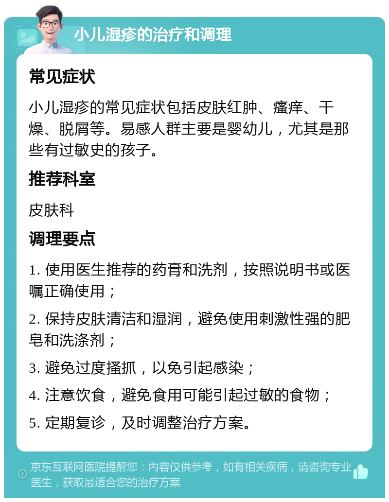 小儿湿疹的治疗和调理 常见症状 小儿湿疹的常见症状包括皮肤红肿、瘙痒、干燥、脱屑等。易感人群主要是婴幼儿，尤其是那些有过敏史的孩子。 推荐科室 皮肤科 调理要点 1. 使用医生推荐的药膏和洗剂，按照说明书或医嘱正确使用； 2. 保持皮肤清洁和湿润，避免使用刺激性强的肥皂和洗涤剂； 3. 避免过度搔抓，以免引起感染； 4. 注意饮食，避免食用可能引起过敏的食物； 5. 定期复诊，及时调整治疗方案。