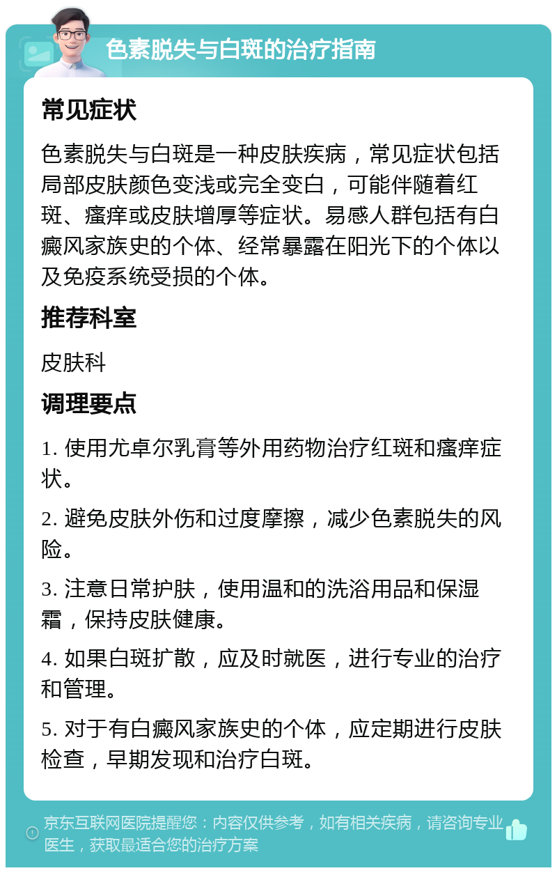 色素脱失与白斑的治疗指南 常见症状 色素脱失与白斑是一种皮肤疾病，常见症状包括局部皮肤颜色变浅或完全变白，可能伴随着红斑、瘙痒或皮肤增厚等症状。易感人群包括有白癜风家族史的个体、经常暴露在阳光下的个体以及免疫系统受损的个体。 推荐科室 皮肤科 调理要点 1. 使用尤卓尔乳膏等外用药物治疗红斑和瘙痒症状。 2. 避免皮肤外伤和过度摩擦，减少色素脱失的风险。 3. 注意日常护肤，使用温和的洗浴用品和保湿霜，保持皮肤健康。 4. 如果白斑扩散，应及时就医，进行专业的治疗和管理。 5. 对于有白癜风家族史的个体，应定期进行皮肤检查，早期发现和治疗白斑。