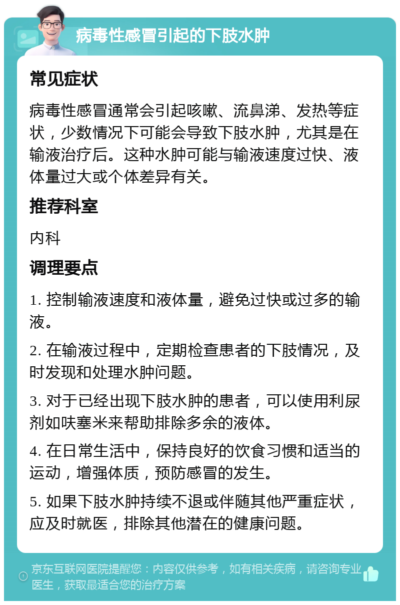 病毒性感冒引起的下肢水肿 常见症状 病毒性感冒通常会引起咳嗽、流鼻涕、发热等症状，少数情况下可能会导致下肢水肿，尤其是在输液治疗后。这种水肿可能与输液速度过快、液体量过大或个体差异有关。 推荐科室 内科 调理要点 1. 控制输液速度和液体量，避免过快或过多的输液。 2. 在输液过程中，定期检查患者的下肢情况，及时发现和处理水肿问题。 3. 对于已经出现下肢水肿的患者，可以使用利尿剂如呋塞米来帮助排除多余的液体。 4. 在日常生活中，保持良好的饮食习惯和适当的运动，增强体质，预防感冒的发生。 5. 如果下肢水肿持续不退或伴随其他严重症状，应及时就医，排除其他潜在的健康问题。