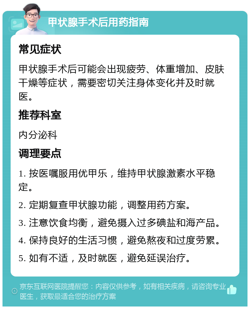 甲状腺手术后用药指南 常见症状 甲状腺手术后可能会出现疲劳、体重增加、皮肤干燥等症状，需要密切关注身体变化并及时就医。 推荐科室 内分泌科 调理要点 1. 按医嘱服用优甲乐，维持甲状腺激素水平稳定。 2. 定期复查甲状腺功能，调整用药方案。 3. 注意饮食均衡，避免摄入过多碘盐和海产品。 4. 保持良好的生活习惯，避免熬夜和过度劳累。 5. 如有不适，及时就医，避免延误治疗。