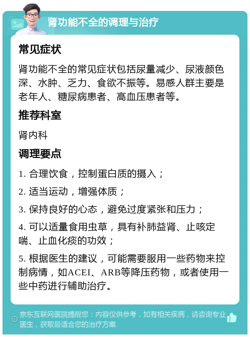 肾功能不全的调理与治疗 常见症状 肾功能不全的常见症状包括尿量减少、尿液颜色深、水肿、乏力、食欲不振等。易感人群主要是老年人、糖尿病患者、高血压患者等。 推荐科室 肾内科 调理要点 1. 合理饮食，控制蛋白质的摄入； 2. 适当运动，增强体质； 3. 保持良好的心态，避免过度紧张和压力； 4. 可以适量食用虫草，具有补肺益肾、止咳定喘、止血化痰的功效； 5. 根据医生的建议，可能需要服用一些药物来控制病情，如ACEI、ARB等降压药物，或者使用一些中药进行辅助治疗。