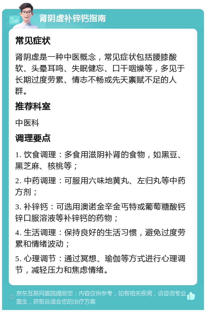 肾阴虚补锌钙指南 常见症状 肾阴虚是一种中医概念，常见症状包括腰膝酸软、头晕耳鸣、失眠健忘、口干咽燥等，多见于长期过度劳累、情志不畅或先天禀赋不足的人群。 推荐科室 中医科 调理要点 1. 饮食调理：多食用滋阴补肾的食物，如黑豆、黑芝麻、核桃等； 2. 中药调理：可服用六味地黄丸、左归丸等中药方剂； 3. 补锌钙：可选用澳诺金辛金丐特或葡萄糖酸钙锌口服溶液等补锌钙的药物； 4. 生活调理：保持良好的生活习惯，避免过度劳累和情绪波动； 5. 心理调节：通过冥想、瑜伽等方式进行心理调节，减轻压力和焦虑情绪。